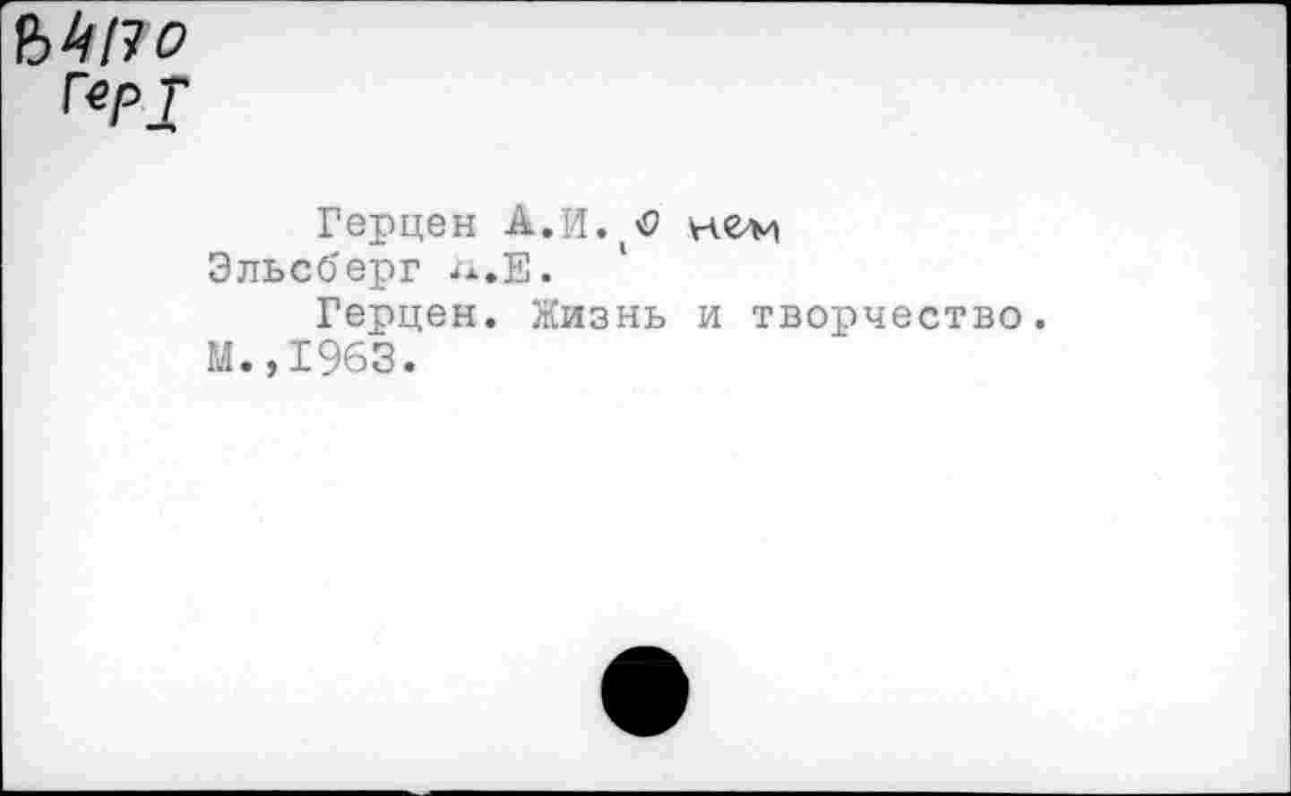 ﻿В 4/7 о Гер];
Герцен А.И.(<? не/м
Эльсберг л.Е.
Герцен. Жизнь и творчество.
М.,1963.